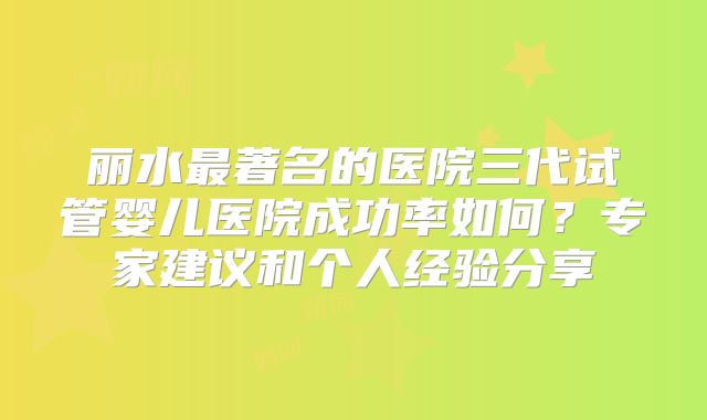 丽水最著名的医院三代试管婴儿医院成功率如何?专家建议和个人经验分享