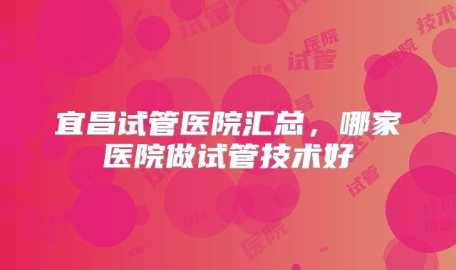 宜昌试管医院汇总，哪家医院做试管技术好