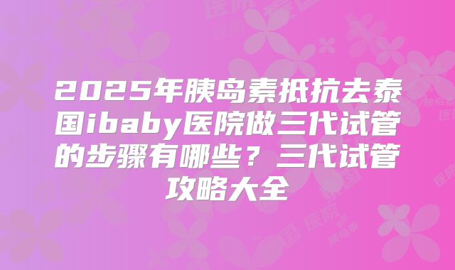 2025年胰岛素抵抗去泰国ibaby医院做三代试管的步骤有哪些?三代试管攻略大全