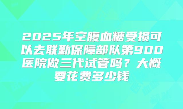 2025年空腹血糖受损可以去联勤保障部队第900医院做三代试管吗？大概要花费多少钱