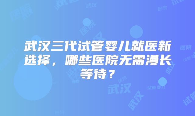 武汉三代试管婴儿就医新选择，哪些医院无需漫长等待？