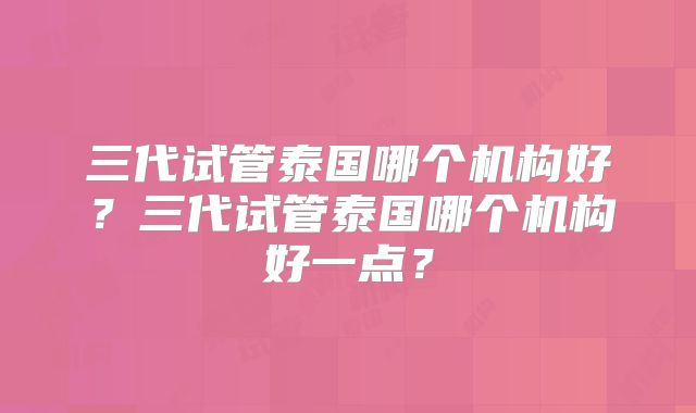 三代试管泰国哪个机构好？三代试管泰国哪个机构好一点？