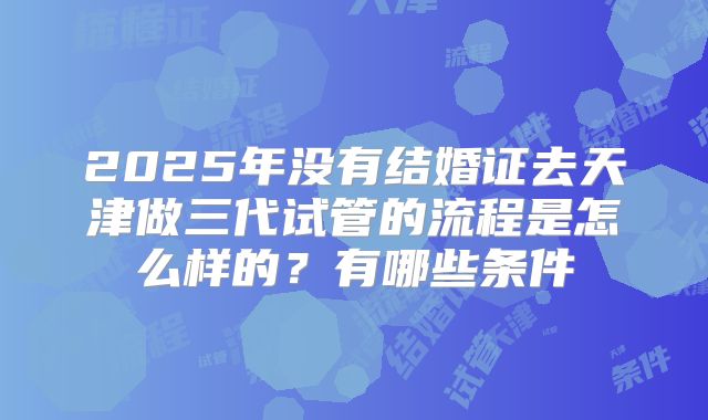 2025年没有结婚证去天津做三代试管的流程是怎么样的?有哪些条件