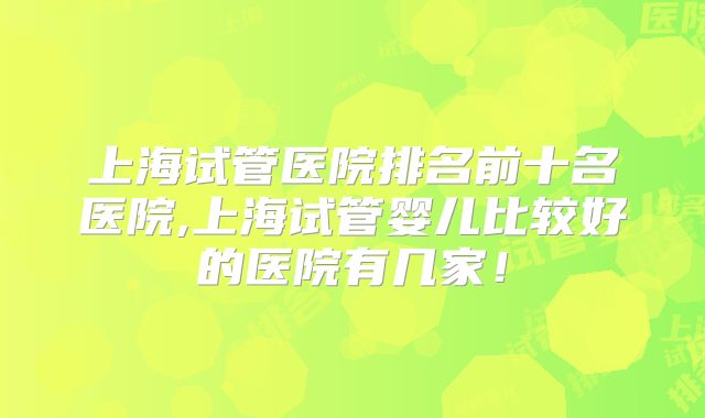 上海试管医院排名前十名医院,上海试管婴儿比较好的医院有几家!