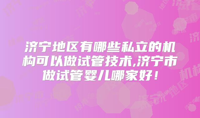 济宁地区有哪些私立的机构可以做试管技术,济宁市做试管婴儿哪家好！