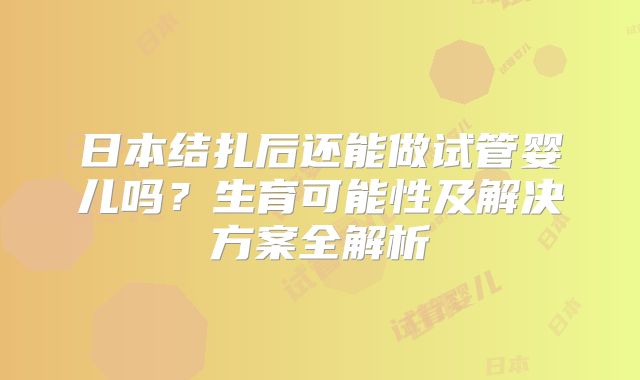 日本结扎后还能做试管婴儿吗？生育可能性及解决方案全解析