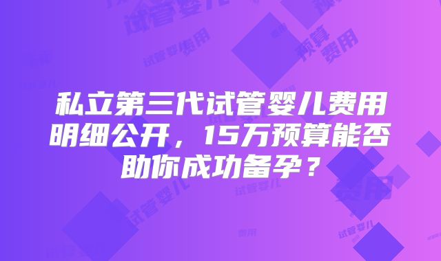私立第三代试管婴儿费用明细公开,15万预算能否助你成功备孕?