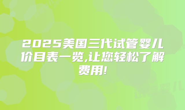 2025美国三代试管婴儿价目表一览,让您轻松了解费用!