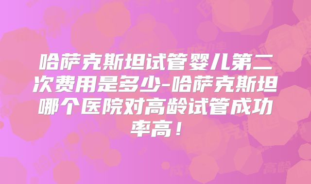 哈萨克斯坦试管婴儿第二次费用是多少-哈萨克斯坦哪个医院对高龄试管成功率高!