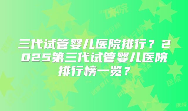 三代试管婴儿医院排行?2025第三代试管婴儿医院排行榜一览?