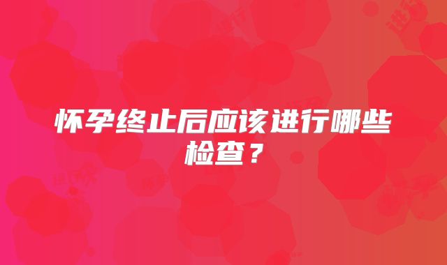 怀孕终止后应该进行哪些检查?