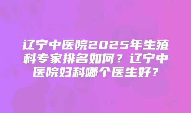 辽宁中医院2025年生殖科专家排名如何？辽宁中医院妇科哪个医生好？