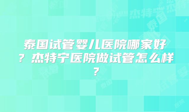 泰国试管婴儿医院哪家好？杰特宁医院做试管怎么样？