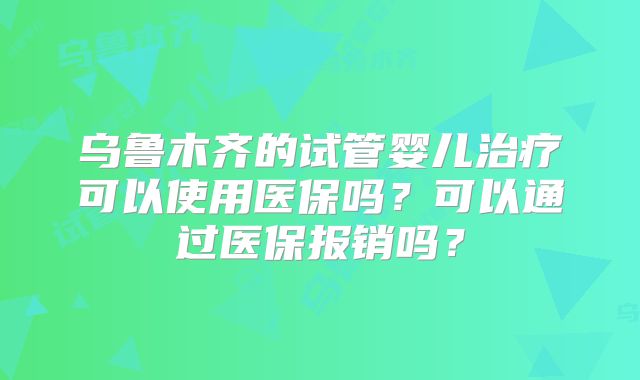 乌鲁木齐的试管婴儿治疗可以使用医保吗？可以通过医保报销吗？