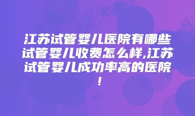 江苏试管婴儿医院有哪些试管婴儿收费怎么样,江苏试管婴儿成功率高的医院！