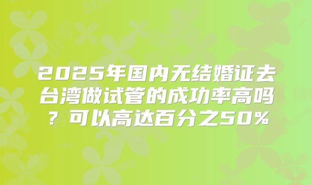 2025年国内无结婚证去台湾做试管的成功率高吗?可以高达百分之50%