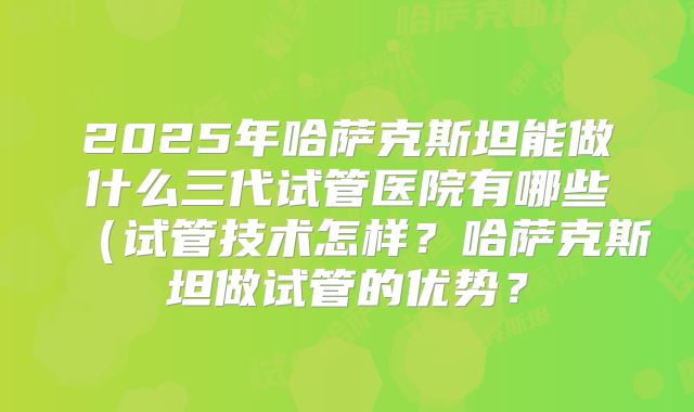 2025年哈萨克斯坦能做什么三代试管医院有哪些(试管技术怎样?哈萨克斯坦做试管的优势?