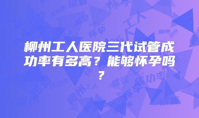 柳州工人医院三代试管成功率有多高？能够怀孕吗？
