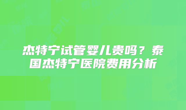 杰特宁试管婴儿贵吗?泰国杰特宁医院费用分析