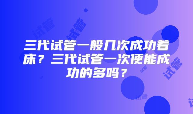 三代试管一般几次成功着床?三代试管一次便能成功的多吗?
