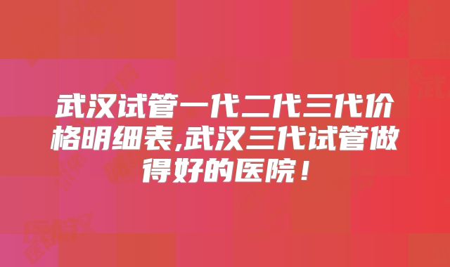 武汉试管一代二代三代价格明细表,武汉三代试管做得好的医院！