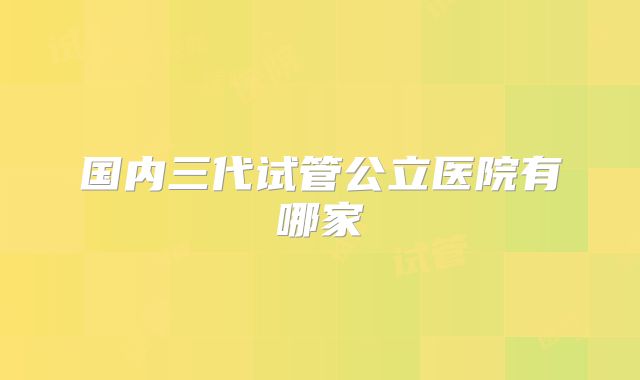国内三代试管公立医院有哪家