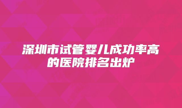 深圳市试管婴儿成功率高的医院排名出炉