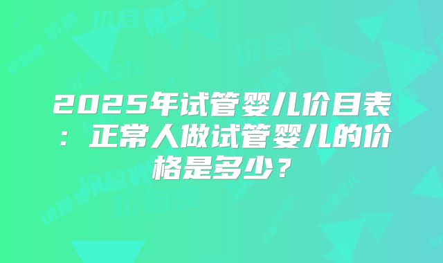 2025年试管婴儿价目表：正常人做试管婴儿的价格是多少？