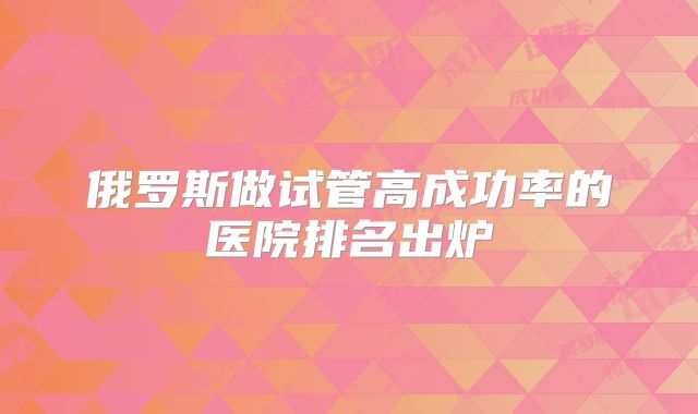俄罗斯做试管高成功率的医院排名出炉