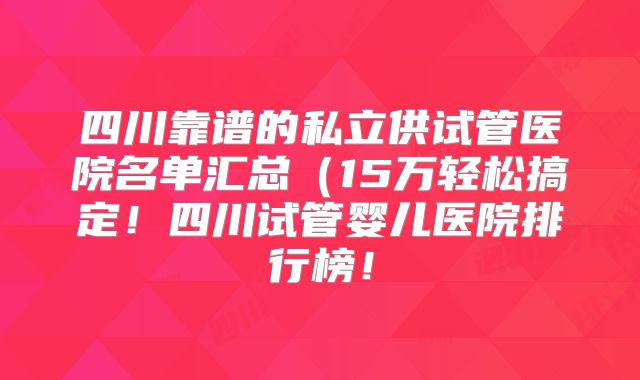 四川靠谱的私立供试管医院名单汇总(15万轻松搞定!四川试管婴儿医院排行榜!