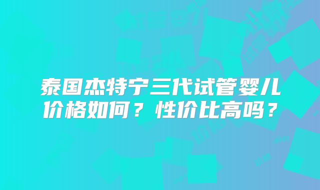 泰国杰特宁三代试管婴儿价格如何？性价比高吗？