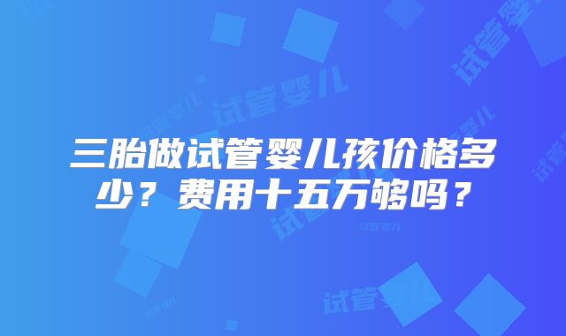 三胎做试管婴儿孩价格多少?费用十五万够吗?