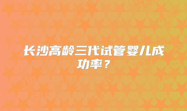 长沙高龄三代试管婴儿成功率？