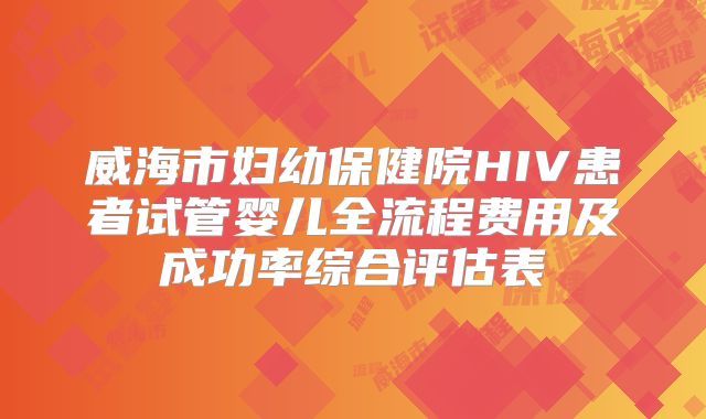 威海市妇幼保健院HIV患者试管婴儿全流程费用及成功率综合评估表