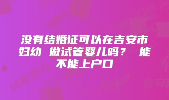 没有结婚证可以在吉安市妇幼 做试管婴儿吗？ 能不能上户口