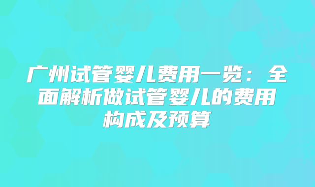 广州试管婴儿费用一览:全面解析做试管婴儿的费用构成及预算