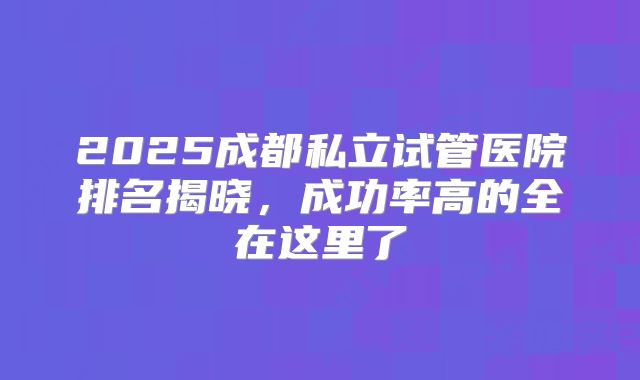 2025成都私立试管医院排名揭晓,成功率高的全在这里了