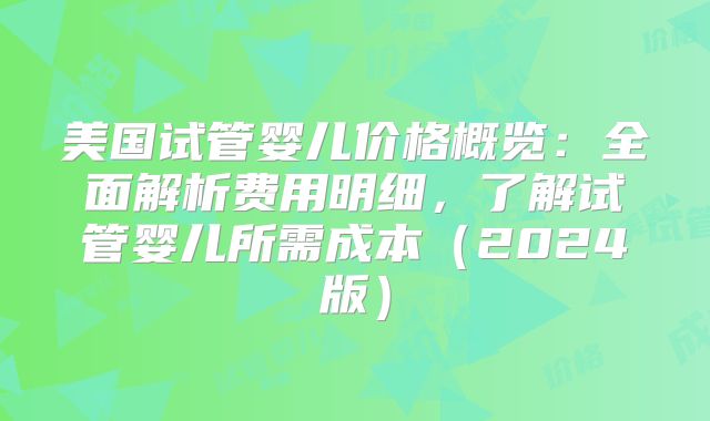 美国试管婴儿价格概览：全面解析费用明细，了解试管婴儿所需成本（2024版）