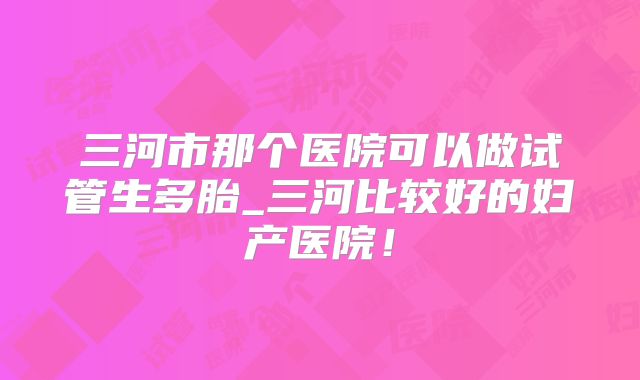三河市那个医院可以做试管生多胎_三河比较好的妇产医院!