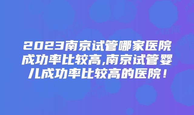 2023南京试管哪家医院成功率比较高,南京试管婴儿成功率比较高的医院！