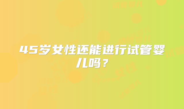 45岁女性还能进行试管婴儿吗？