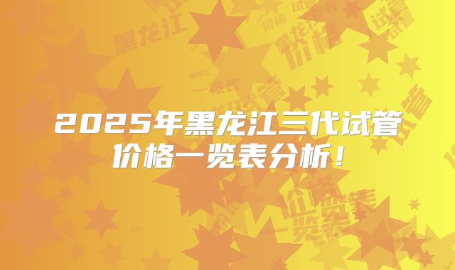 2025年黑龙江三代试管价格一览表分析！