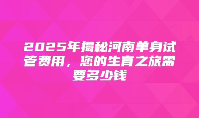 2025年揭秘河南单身试管费用，您的生育之旅需要多少钱