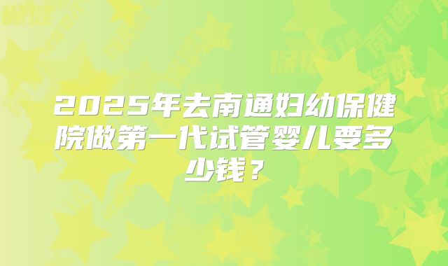 2025年去南通妇幼保健院做第一代试管婴儿要多少钱？