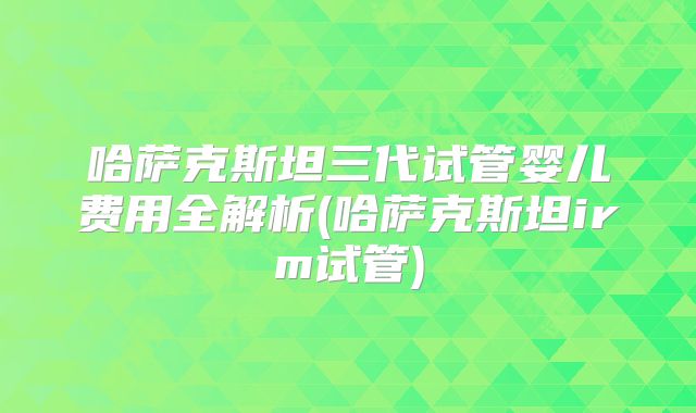 哈萨克斯坦三代试管婴儿费用全解析(哈萨克斯坦irm试管)