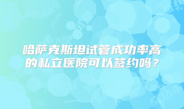 哈萨克斯坦试管成功率高的私立医院可以签约吗？
