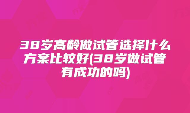 38岁高龄做试管选择什么方案比较好(38岁做试管有成功的吗)