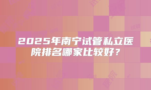 2025年南宁试管私立医院排名哪家比较好?
