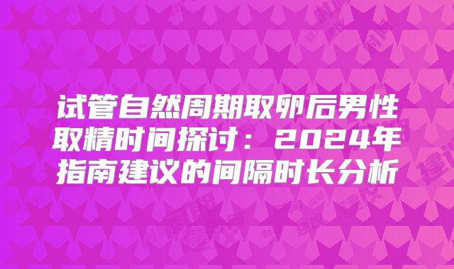 试管自然周期取卵后男性取精时间探讨：2024年指南建议的间隔时长分析