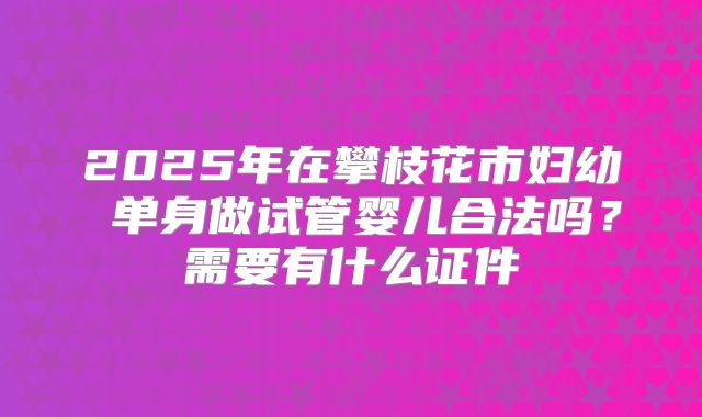 2025年在攀枝花市妇幼 单身做试管婴儿合法吗？需要有什么证件